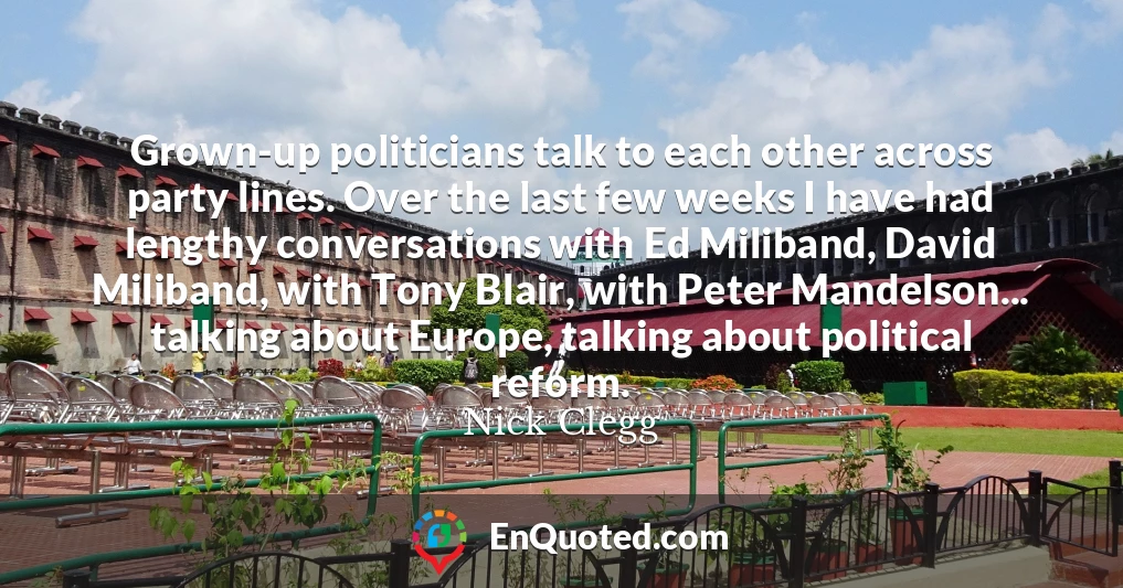 Grown-up politicians talk to each other across party lines. Over the last few weeks I have had lengthy conversations with Ed Miliband, David Miliband, with Tony Blair, with Peter Mandelson... talking about Europe, talking about political reform.