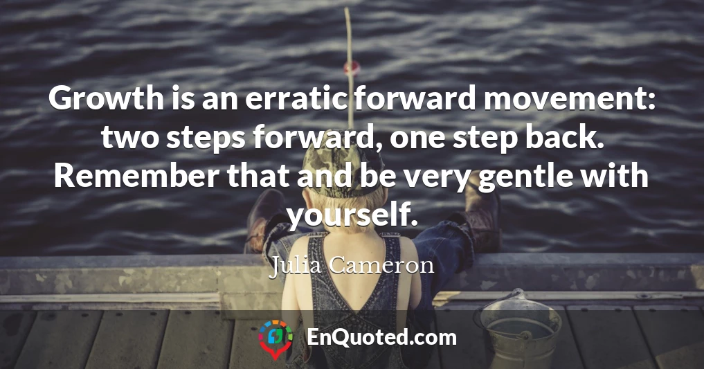 Growth is an erratic forward movement: two steps forward, one step back. Remember that and be very gentle with yourself.