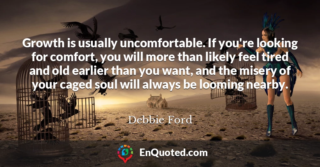 Growth is usually uncomfortable. If you're looking for comfort, you will more than likely feel tired and old earlier than you want, and the misery of your caged soul will always be looming nearby.