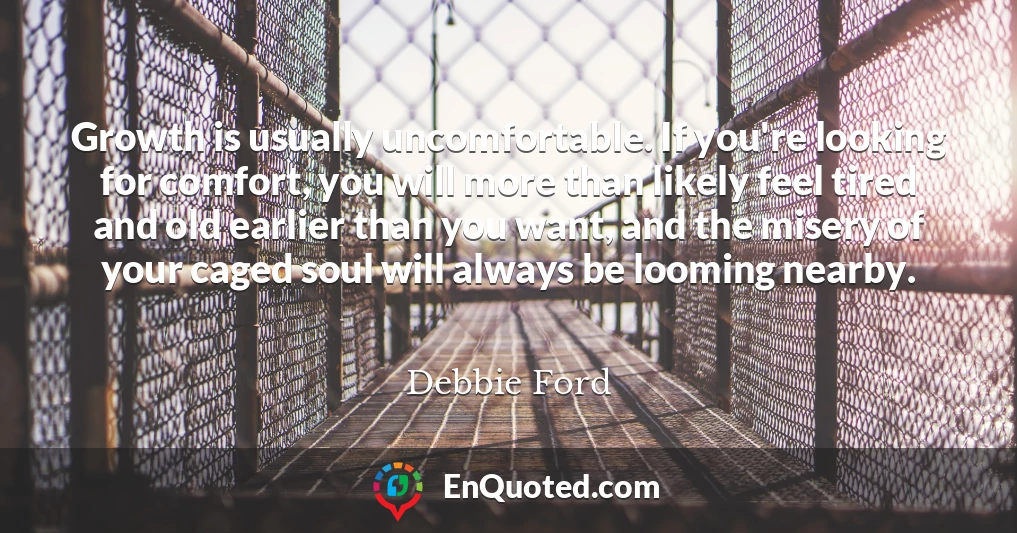 Growth is usually uncomfortable. If you're looking for comfort, you will more than likely feel tired and old earlier than you want, and the misery of your caged soul will always be looming nearby.