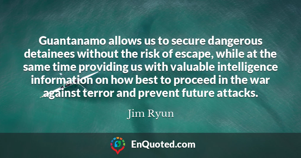 Guantanamo allows us to secure dangerous detainees without the risk of escape, while at the same time providing us with valuable intelligence information on how best to proceed in the war against terror and prevent future attacks.