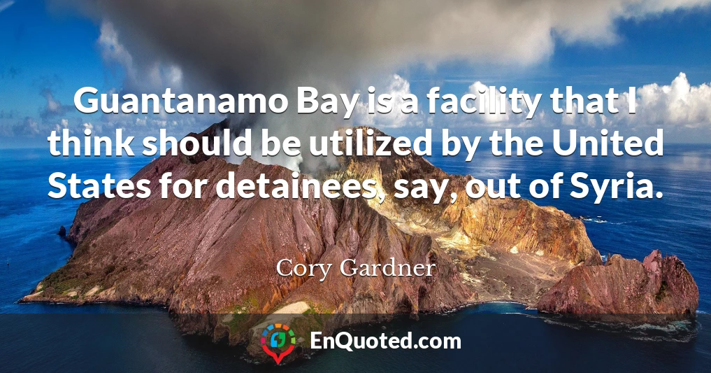 Guantanamo Bay is a facility that I think should be utilized by the United States for detainees, say, out of Syria.