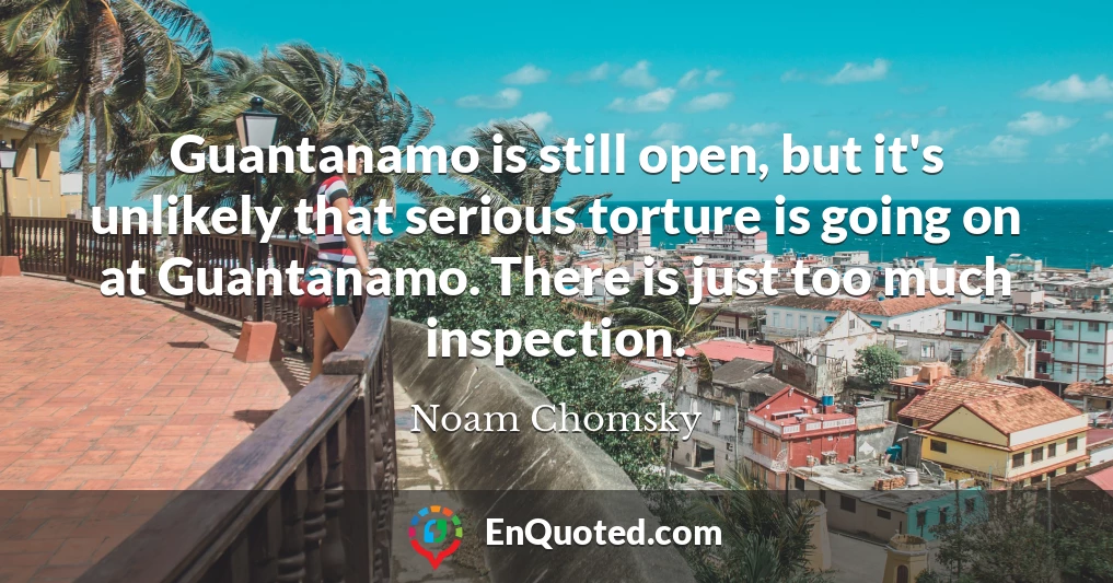 Guantanamo is still open, but it's unlikely that serious torture is going on at Guantanamo. There is just too much inspection.