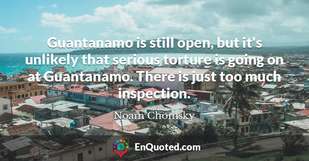 Guantanamo is still open, but it's unlikely that serious torture is going on at Guantanamo. There is just too much inspection.