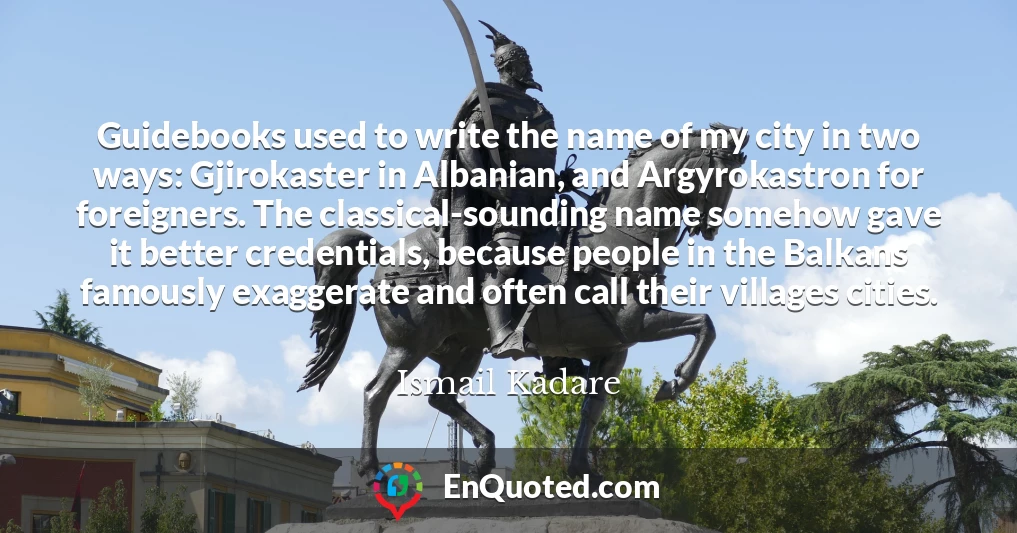 Guidebooks used to write the name of my city in two ways: Gjirokaster in Albanian, and Argyrokastron for foreigners. The classical-sounding name somehow gave it better credentials, because people in the Balkans famously exaggerate and often call their villages cities.