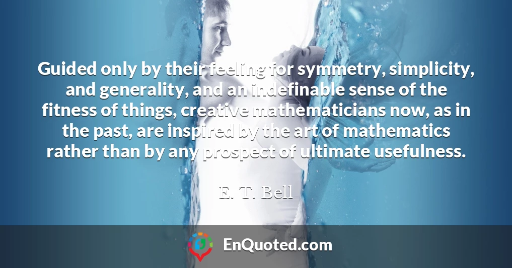 Guided only by their feeling for symmetry, simplicity, and generality, and an indefinable sense of the fitness of things, creative mathematicians now, as in the past, are inspired by the art of mathematics rather than by any prospect of ultimate usefulness.