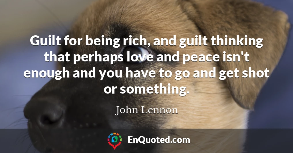 Guilt for being rich, and guilt thinking that perhaps love and peace isn't enough and you have to go and get shot or something.