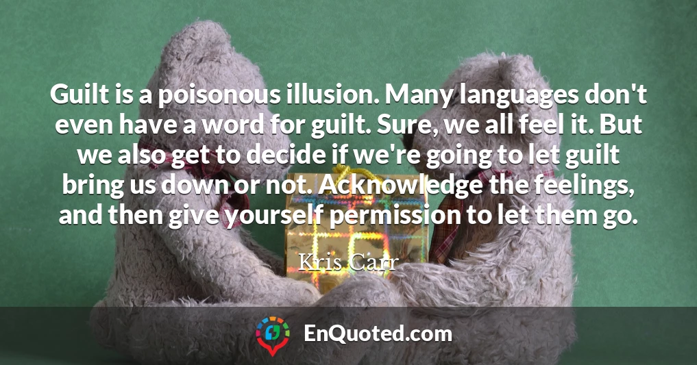 Guilt is a poisonous illusion. Many languages don't even have a word for guilt. Sure, we all feel it. But we also get to decide if we're going to let guilt bring us down or not. Acknowledge the feelings, and then give yourself permission to let them go.