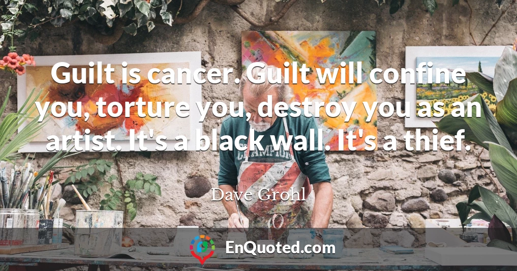 Guilt is cancer. Guilt will confine you, torture you, destroy you as an artist. It's a black wall. It's a thief.
