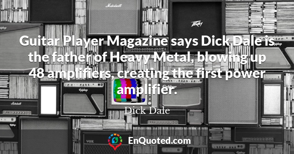 Guitar Player Magazine says Dick Dale is the father of Heavy Metal, blowing up 48 amplifiers, creating the first power amplifier.