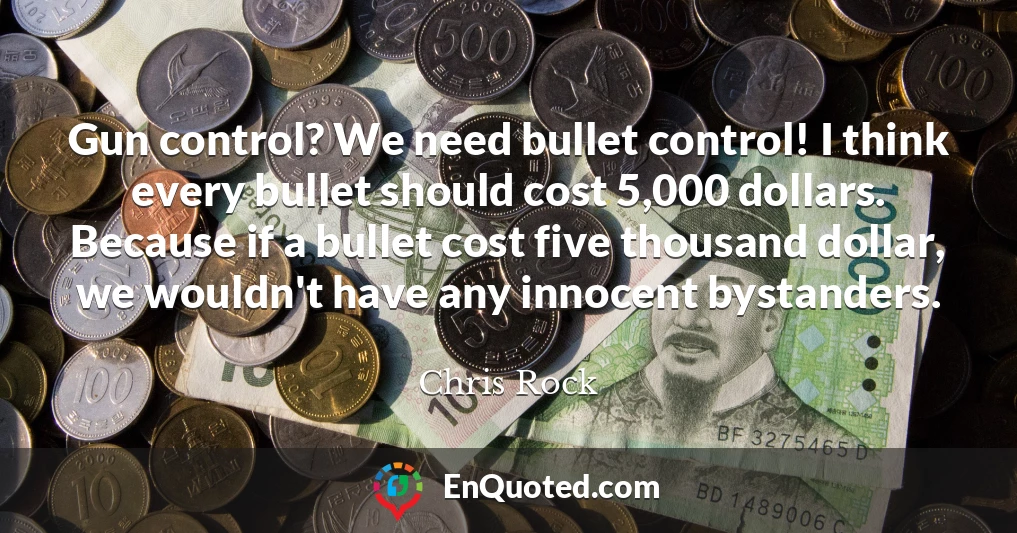 Gun control? We need bullet control! I think every bullet should cost 5,000 dollars. Because if a bullet cost five thousand dollar, we wouldn't have any innocent bystanders.