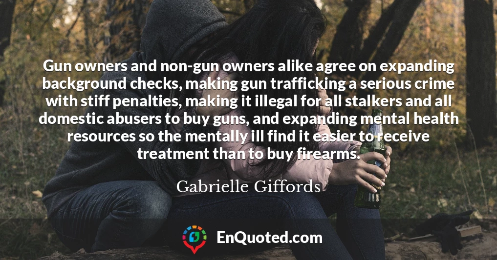 Gun owners and non-gun owners alike agree on expanding background checks, making gun trafficking a serious crime with stiff penalties, making it illegal for all stalkers and all domestic abusers to buy guns, and expanding mental health resources so the mentally ill find it easier to receive treatment than to buy firearms.