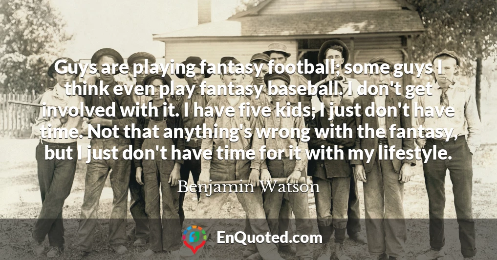 Guys are playing fantasy football; some guys I think even play fantasy baseball. I don't get involved with it. I have five kids; I just don't have time. Not that anything's wrong with the fantasy, but I just don't have time for it with my lifestyle.
