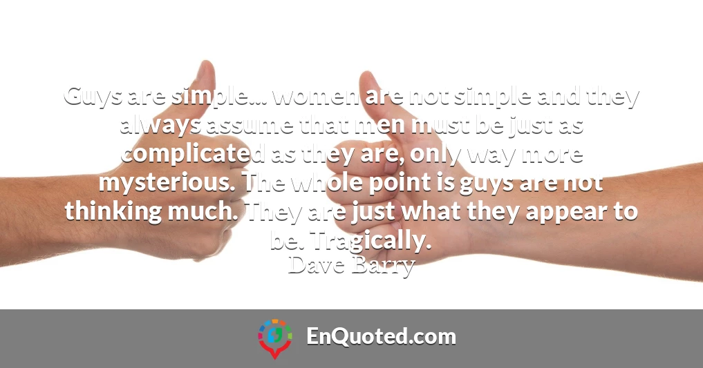 Guys are simple... women are not simple and they always assume that men must be just as complicated as they are, only way more mysterious. The whole point is guys are not thinking much. They are just what they appear to be. Tragically.