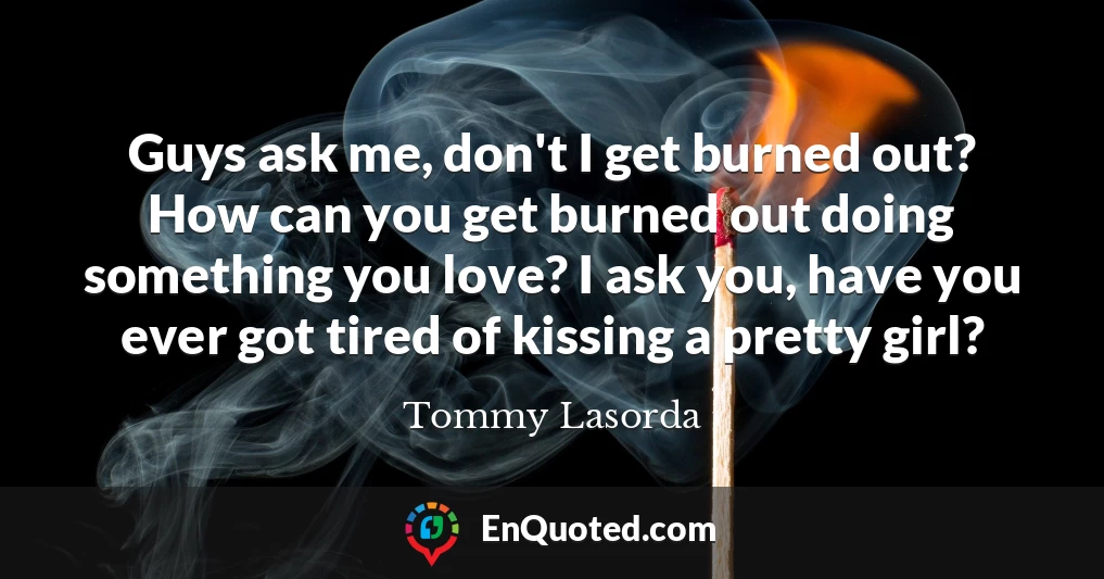 Guys ask me, don't I get burned out? How can you get burned out doing something you love? I ask you, have you ever got tired of kissing a pretty girl?