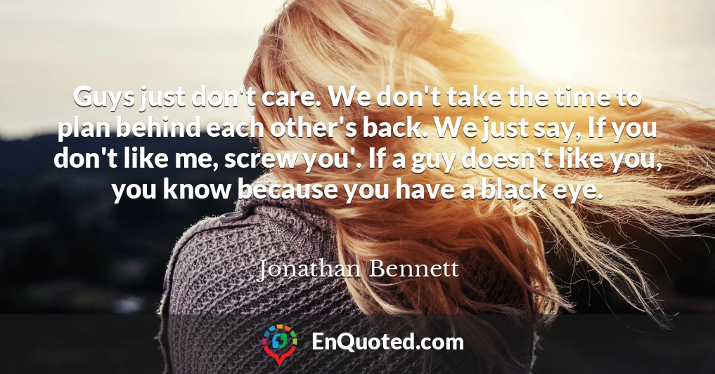 Guys just don't care. We don't take the time to plan behind each other's back. We just say, If you don't like me, screw you'. If a guy doesn't like you, you know because you have a black eye.