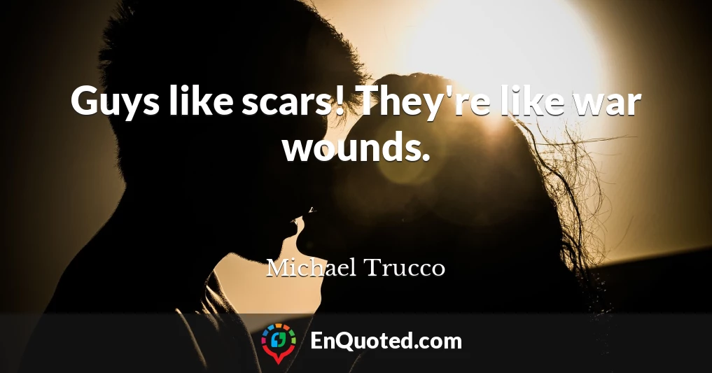 Guys like scars! They're like war wounds.