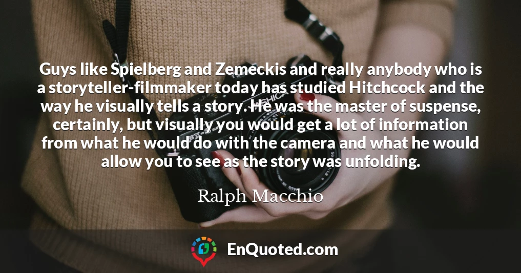 Guys like Spielberg and Zemeckis and really anybody who is a storyteller-filmmaker today has studied Hitchcock and the way he visually tells a story. He was the master of suspense, certainly, but visually you would get a lot of information from what he would do with the camera and what he would allow you to see as the story was unfolding.