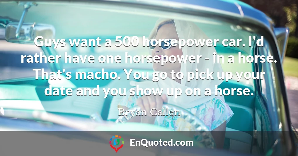 Guys want a 500 horsepower car. I'd rather have one horsepower - in a horse. That's macho. You go to pick up your date and you show up on a horse.