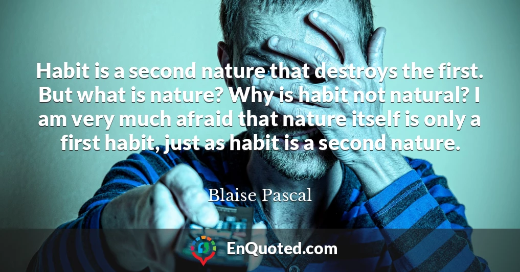 Habit is a second nature that destroys the first. But what is nature? Why is habit not natural? I am very much afraid that nature itself is only a first habit, just as habit is a second nature.