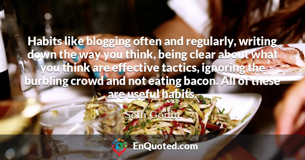 Habits like blogging often and regularly, writing down the way you think, being clear about what you think are effective tactics, ignoring the burbling crowd and not eating bacon. All of these are useful habits.