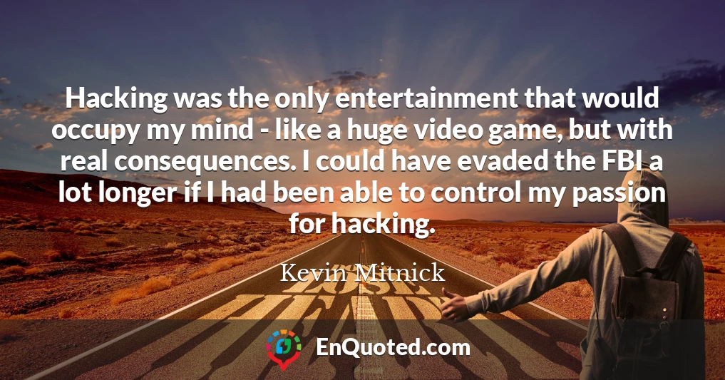 Hacking was the only entertainment that would occupy my mind - like a huge video game, but with real consequences. I could have evaded the FBI a lot longer if I had been able to control my passion for hacking.