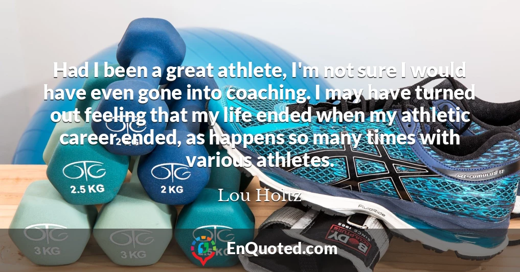 Had I been a great athlete, I'm not sure I would have even gone into coaching. I may have turned out feeling that my life ended when my athletic career ended, as happens so many times with various athletes.