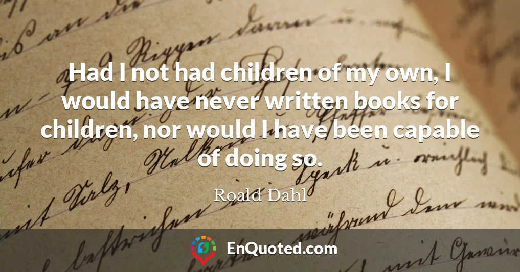 Had I not had children of my own, I would have never written books for children, nor would I have been capable of doing so.