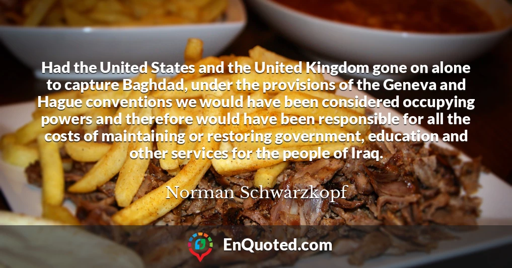 Had the United States and the United Kingdom gone on alone to capture Baghdad, under the provisions of the Geneva and Hague conventions we would have been considered occupying powers and therefore would have been responsible for all the costs of maintaining or restoring government, education and other services for the people of Iraq.