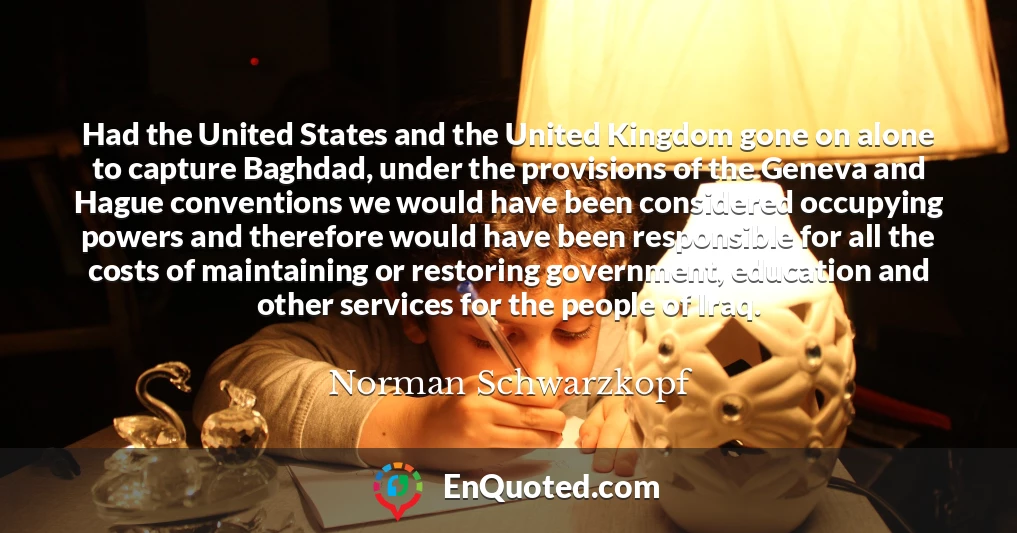 Had the United States and the United Kingdom gone on alone to capture Baghdad, under the provisions of the Geneva and Hague conventions we would have been considered occupying powers and therefore would have been responsible for all the costs of maintaining or restoring government, education and other services for the people of Iraq.