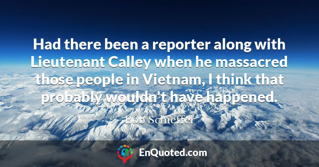 Had there been a reporter along with Lieutenant Calley when he massacred those people in Vietnam, I think that probably wouldn't have happened.