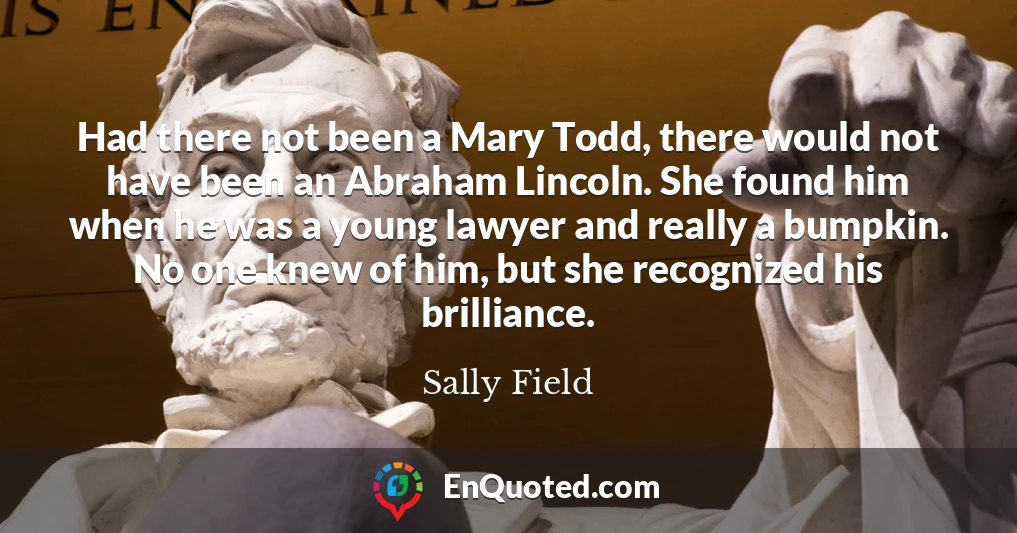 Had there not been a Mary Todd, there would not have been an Abraham Lincoln. She found him when he was a young lawyer and really a bumpkin. No one knew of him, but she recognized his brilliance.