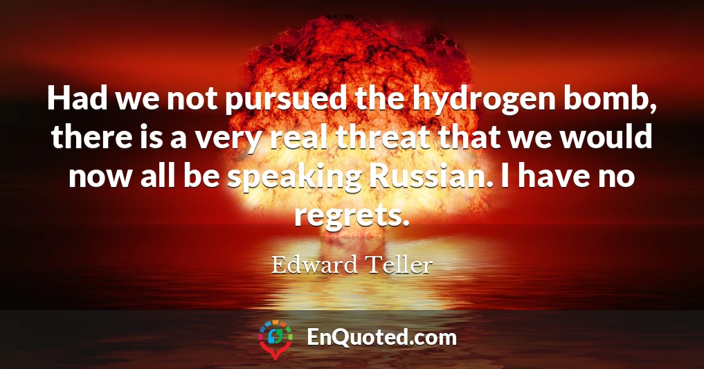Had we not pursued the hydrogen bomb, there is a very real threat that we would now all be speaking Russian. I have no regrets.