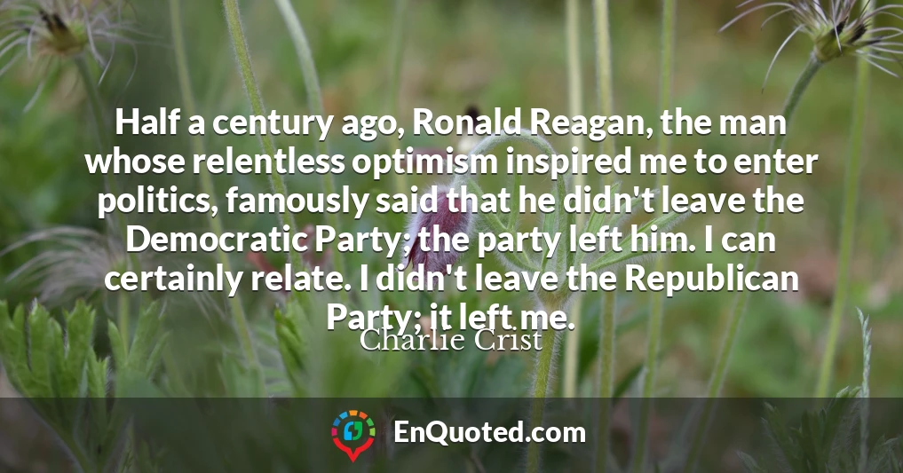 Half a century ago, Ronald Reagan, the man whose relentless optimism inspired me to enter politics, famously said that he didn't leave the Democratic Party; the party left him. I can certainly relate. I didn't leave the Republican Party; it left me.