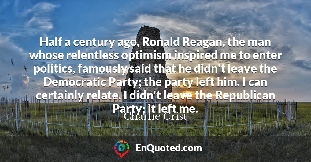 Half a century ago, Ronald Reagan, the man whose relentless optimism inspired me to enter politics, famously said that he didn't leave the Democratic Party; the party left him. I can certainly relate. I didn't leave the Republican Party; it left me.