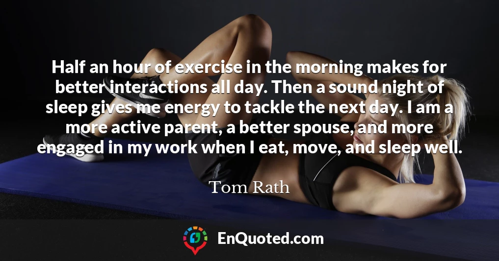 Half an hour of exercise in the morning makes for better interactions all day. Then a sound night of sleep gives me energy to tackle the next day. I am a more active parent, a better spouse, and more engaged in my work when I eat, move, and sleep well.
