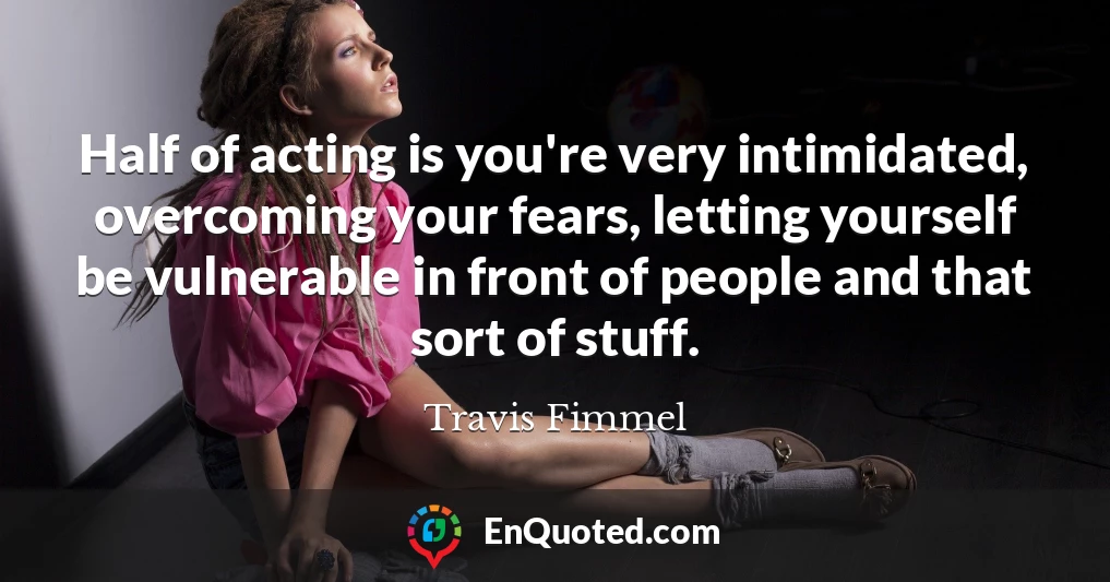 Half of acting is you're very intimidated, overcoming your fears, letting yourself be vulnerable in front of people and that sort of stuff.
