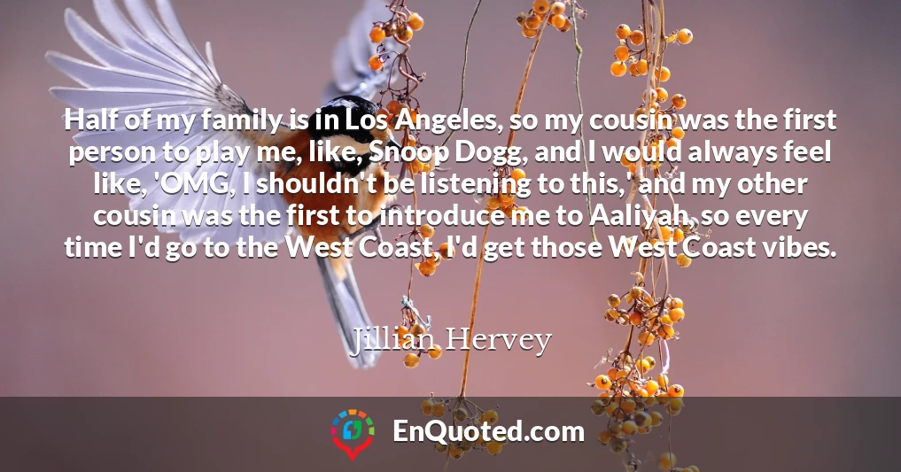 Half of my family is in Los Angeles, so my cousin was the first person to play me, like, Snoop Dogg, and I would always feel like, 'OMG, I shouldn't be listening to this,' and my other cousin was the first to introduce me to Aaliyah, so every time I'd go to the West Coast, I'd get those West Coast vibes.