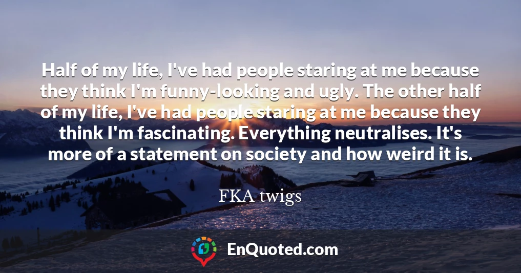 Half of my life, I've had people staring at me because they think I'm funny-looking and ugly. The other half of my life, I've had people staring at me because they think I'm fascinating. Everything neutralises. It's more of a statement on society and how weird it is.