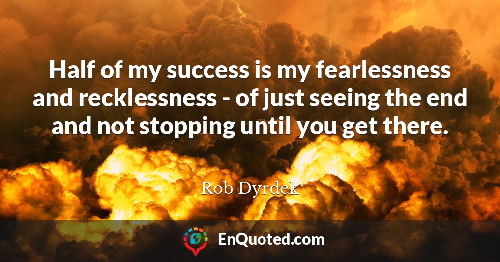 Half of my success is my fearlessness and recklessness - of just seeing the end and not stopping until you get there.