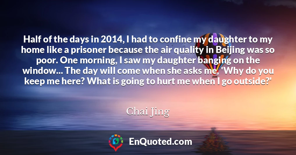 Half of the days in 2014, I had to confine my daughter to my home like a prisoner because the air quality in Beijing was so poor. One morning, I saw my daughter banging on the window... The day will come when she asks me, 'Why do you keep me here? What is going to hurt me when I go outside?'