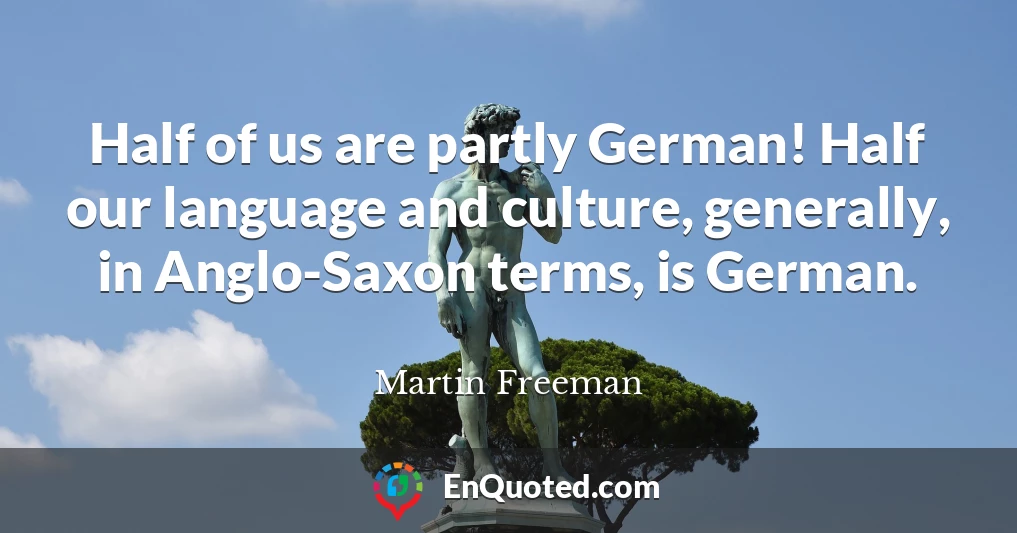 Half of us are partly German! Half our language and culture, generally, in Anglo-Saxon terms, is German.