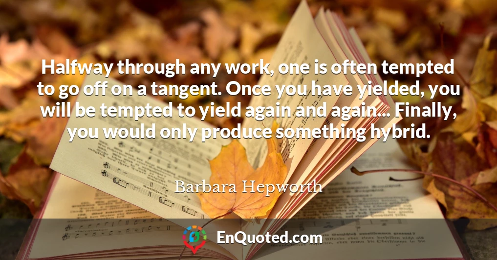 Halfway through any work, one is often tempted to go off on a tangent. Once you have yielded, you will be tempted to yield again and again... Finally, you would only produce something hybrid.