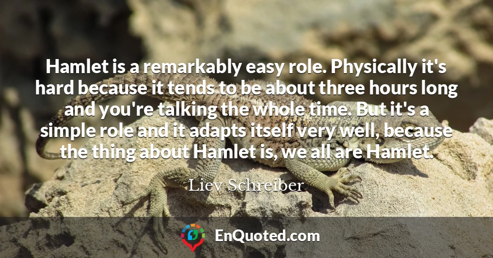 Hamlet is a remarkably easy role. Physically it's hard because it tends to be about three hours long and you're talking the whole time. But it's a simple role and it adapts itself very well, because the thing about Hamlet is, we all are Hamlet.