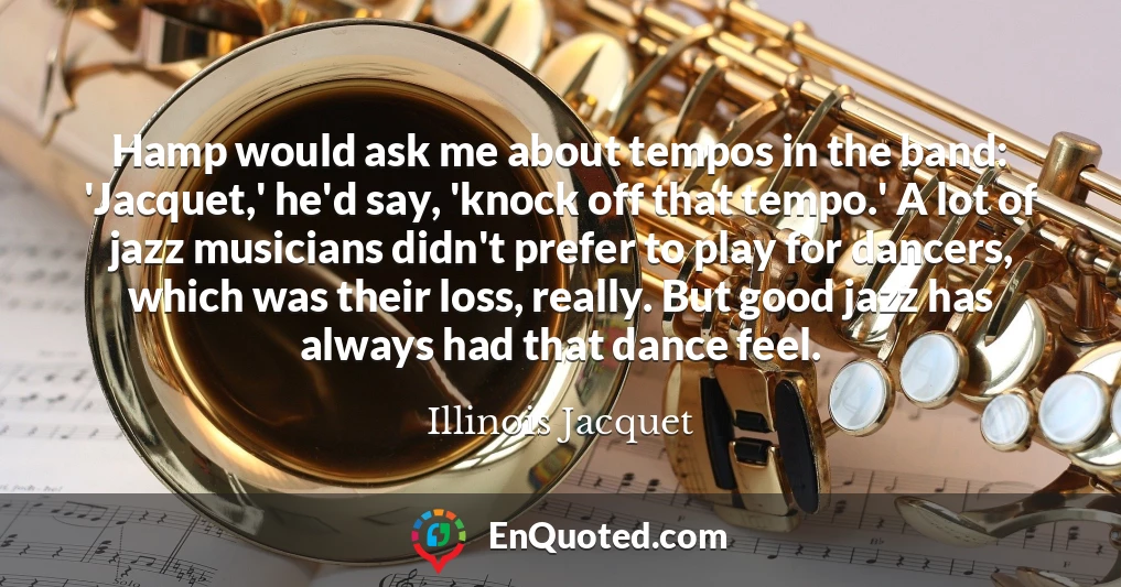 Hamp would ask me about tempos in the band: 'Jacquet,' he'd say, 'knock off that tempo.' A lot of jazz musicians didn't prefer to play for dancers, which was their loss, really. But good jazz has always had that dance feel.