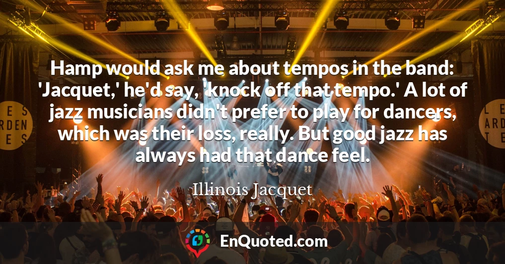 Hamp would ask me about tempos in the band: 'Jacquet,' he'd say, 'knock off that tempo.' A lot of jazz musicians didn't prefer to play for dancers, which was their loss, really. But good jazz has always had that dance feel.