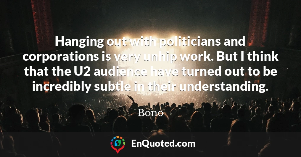 Hanging out with politicians and corporations is very unhip work. But I think that the U2 audience have turned out to be incredibly subtle in their understanding.
