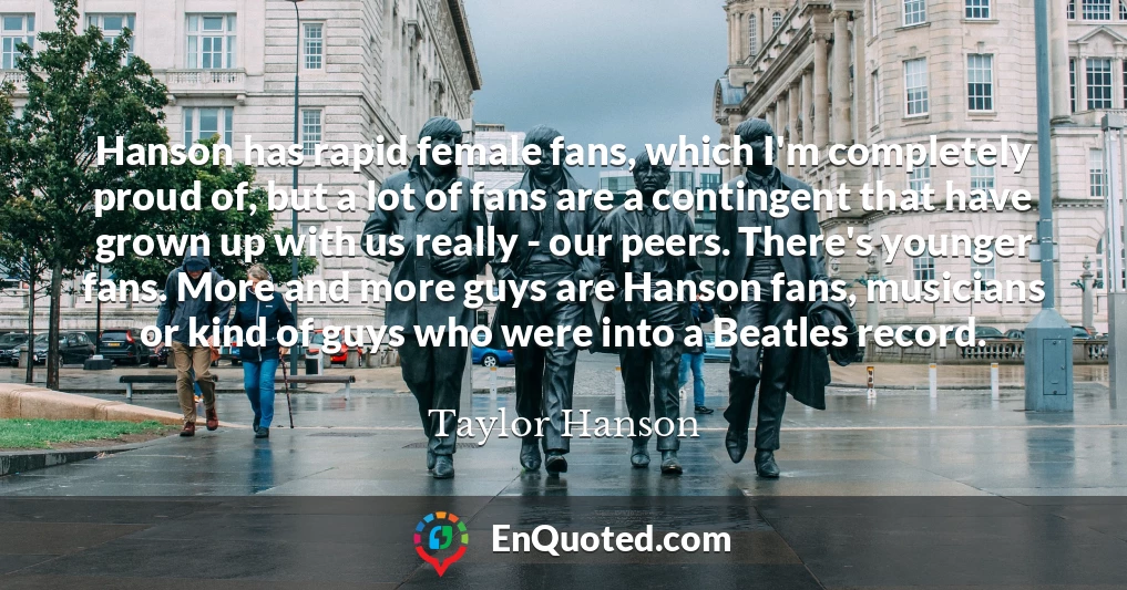 Hanson has rapid female fans, which I'm completely proud of, but a lot of fans are a contingent that have grown up with us really - our peers. There's younger fans. More and more guys are Hanson fans, musicians or kind of guys who were into a Beatles record.
