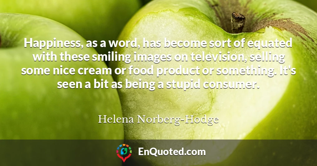 Happiness, as a word, has become sort of equated with these smiling images on television, selling some nice cream or food product or something. It's seen a bit as being a stupid consumer.