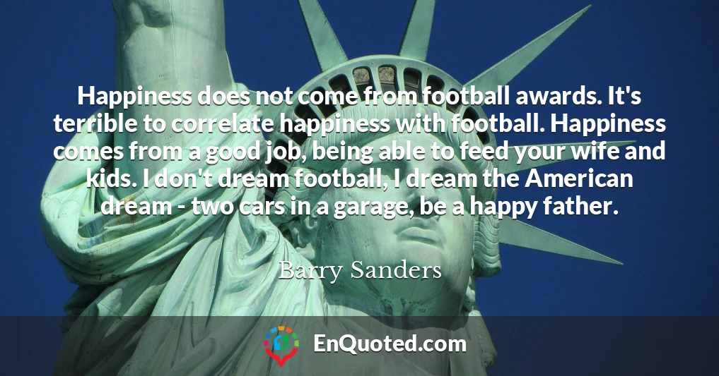 Happiness does not come from football awards. It's terrible to correlate happiness with football. Happiness comes from a good job, being able to feed your wife and kids. I don't dream football, I dream the American dream - two cars in a garage, be a happy father.